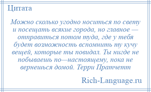 
    Можно сколько угодно носиться по свету и посещать всякие города, но главное — отправиться потом туда, где у тебя будет возможность вспомнить ту кучу вещей, которые ты повидал. Ты нигде не побываешь по—настоящему, пока не вернешься домой. Терри Пратчетт