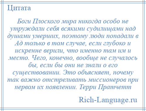 
    Боги Плоского мира никогда особо не утруждали себя всякими судилищами над душами умерших, поэтому люди попадали в Ад только в том случае, если глубоко и искренне верили, что именно там им и место. Чего, конечно, вообще не случалось бы, если бы они не знали о его существовании. Это объясняет, почему так важно отстреливать миссионеров при первом их появлении. Терри Пратчетт