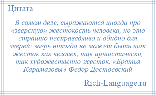 
    В самом деле, выражаются иногда про «зверскую» жестокость человека, но это страшно несправедливо и обидно для зверей: зверь никогда не может быть так жесток как человек, так артистически, так художественно жесток. «Братья Карамазовы» Федор Достоевский