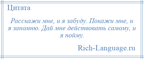 
    Расскажи мне, и я забуду. Покажи мне, и я запомню. Дай мне действовать самому, и я пойму.