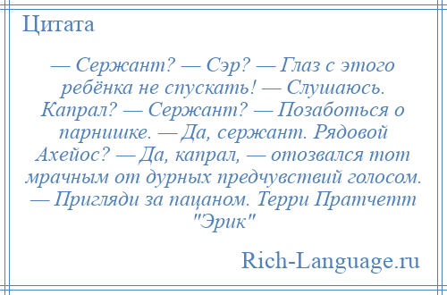 
    — Сержант? — Сэр? — Глаз с этого ребёнка не спускать! — Слушаюсь. Капрал? — Сержант? — Позаботься о парнишке. — Да, сержант. Рядовой Ахейос? — Да, капрал, — отозвался тот мрачным от дурных предчувствий голосом. — Пригляди за пацаном. Терри Пратчетт Эрик 