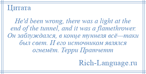 
    He'd been wrong, there was a light at the end of the tunnel, and it was a flamethrower. Он заблуждался, в конце туннеля всё—таки был свет. И его источником являлся огнемёт. Терри Пратчетт