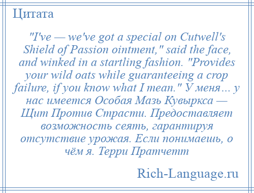 
     I've — we've got a special on Cutwell's Shield of Passion ointment, said the face, and winked in a startling fashion. Provides your wild oats while guaranteeing a crop failure, if you know what I mean. У меня… у нас имеется Особая Мазь Кувыркса — Щит Против Страсти. Предоставляет возможность сеять, гарантируя отсутствие урожая. Если понимаешь, о чём я. Терри Пратчетт