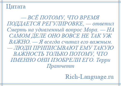 
    — ВСЁ ПОТОМУ, ЧТО ВРЕМЯ ПОДДАЕТСЯ РЕГУЛИРОВКЕ, — ответил Смерть на удивленный вопрос Мора. — НА САМОМ ДЕЛЕ ОНО ВОВСЕ НЕ ТАК УЖ ВАЖНО. — Я всегда считал его важным. — ЛЮДИ ПРИПИСЫВАЮТ ЕМУ ТАКУЮ ВАЖНОСТЬ ТОЛЬКО ПОТОМУ, ЧТО ИМЕННО ОНИ ИЗОБРЕЛИ ЕГО. Терри Пратчетт