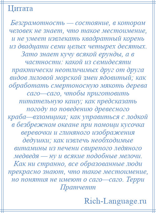 
    Безграмотность — состояние, в котором человек не знает, что такое местоимение, и не умеет извлекать квадратный корень из двадцати семи целых четырех десятых. Зато знает кучу всякой ерунды, а в частности: какой из семидесяти практически неотличимых друг от друга видов лиловой морской змеи ядовитый; как обработать смертоносную мякоть дерева саго—саго, чтобы приготовить питательную кашу; как предсказать погоду по поведению древесного краба—взломщика; как управиться с лодкой в безбрежном океане при помощи кусочка веревочки и глиняного изображения дедушки; как извлечь необходимые витамины из печени свирепого ледяного медведя — ну и всякие подобные мелочи. Как ни странно, все образованные люди прекрасно знают, что такое местоимение, но понятия не имеют о саго—саго. Терри Пратчетт