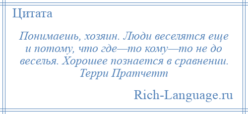 
    Понимаешь, хозяин. Люди веселятся еще и потому, что где—то кому—то не до веселья. Хорошее познается в сравнении. Терри Пратчетт