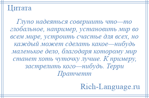 
    Глупо надеяться совершить что—то глобальное, например, установить мир во всем мире, устроить счастье для всех, но каждый может сделать какое—нибудь маленькое дело, благодаря которому мир станет хоть чуточку лучше. К примеру, застрелить кого—нибудь. Терри Пратчетт