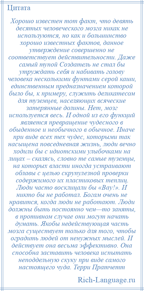 
    Хорошо известен тот факт, что девять десятых человеческого мозга никак не используются, но как и большинство хорошо известных фактов, данное утверждение совершенно не соответствует действительности. Даже самый тупой Создатель не стал бы утруждать себя и набивать голову человека несколькими фунтами серой каши, единственным предназначением которой было бы, к примеру, служить деликатесом для туземцев, населяющих всяческие затерянные долины. Нет, мозг используется весь. И одной из его функций является превращение чудесного в обыденное и необычного в обычное. Иначе при виде всех тех чудес, которыми так насыщена повседневная жизнь, люди вечно ходили бы с идиотскими улыбочками на лицах – скалясь, словно те самые туземцы, на которых власти иногда устраивают облавы с целью скрупулезной проверки содержимого их пластиковых теплиц. Люди часто восклицали бы «Вау!». И никто бы не работал. Богам очень не нравится, когда люди не работают. Люди должны быть постоянно чем—то заняты, в противном случае они могут начать думать. Якобы недействующая часть мозга существует только для того, чтобы оградить людей от ненужных мыслей. И действует она весьма эффективно. Она способна заставить человека испытать неподдельную скуку при виде самого настоящего чуда. Терри Пратчетт