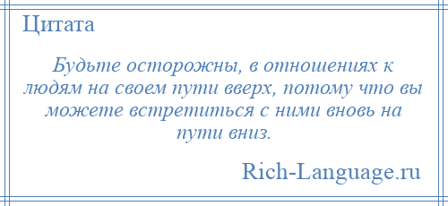 
    Будьте осторожны, в отношениях к людям на своем пути вверх, потому что вы можете встретиться с ними вновь на пути вниз.