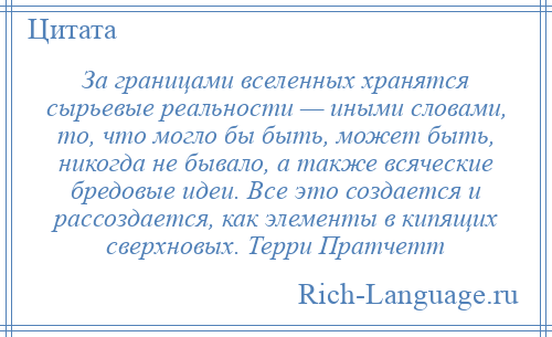 
    За границами вселенных хранятся сырьевые реальности — иными словами, то, что могло бы быть, может быть, никогда не бывало, а также всяческие бредовые идеи. Все это создается и рассоздается, как элементы в кипящих сверхновых. Терри Пратчетт
