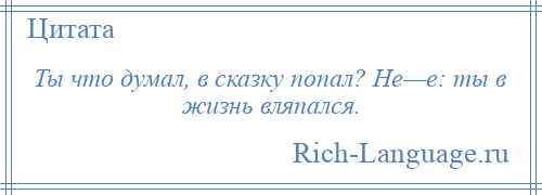 
    Ты что думал, в сказку попал? Не—е: ты в жизнь вляпался.