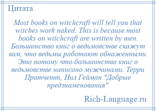 
    Most books on witchcraft will tell you that witches work naked. This is because most books on witchcraft are written by men. Большинство книг о ведьмовстве скажут вам, что ведьмы работают обнаженными. Это потому что большинство книг о ведьмовстве написано мужчинами. Терри Пратчетт, Нил Гейман Добрые предзнаменования 