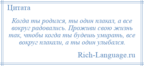 
    Когда ты родился, ты один плакал, а все вокруг радовались. Проживи свою жизнь так, чтобы когда ты будешь умирать, все вокруг плакали, а ты один улыбался.