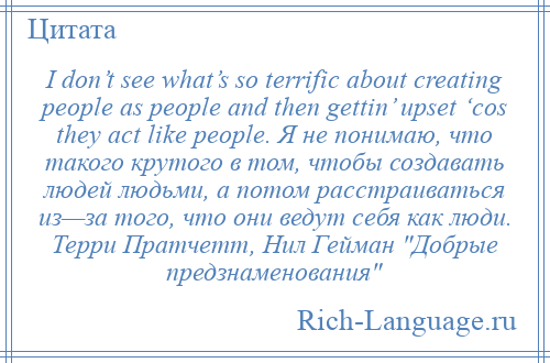 
    I don’t see what’s so terrific about creating people as people and then gettin’ upset ‘cos they act like people. Я не понимаю, что такого крутого в том, чтобы создавать людей людьми, а потом расстраиваться из—за того, что они ведут себя как люди. Терри Пратчетт, Нил Гейман Добрые предзнаменования 