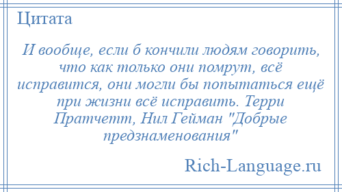 
    И вообще, если б кончили людям говорить, что как только они помрут, всё исправится, они могли бы попытаться ещё при жизни всё исправить. Терри Пратчетт, Нил Гейман Добрые предзнаменования 