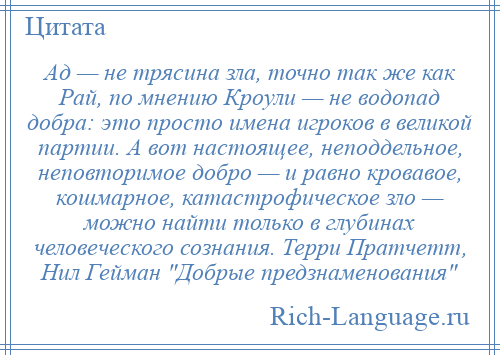 
    Ад — не трясина зла, точно так же как Рай, по мнению Кроули — не водопад добра: это просто имена игроков в великой партии. А вот настоящее, неподдельное, неповторимое добро — и равно кровавое, кошмарное, катастрофическое зло — можно найти только в глубинах человеческого сознания. Терри Пратчетт, Нил Гейман Добрые предзнаменования 