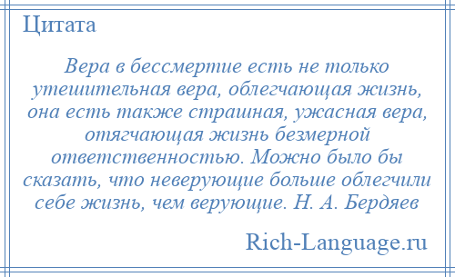 
    Вера в бессмертие есть не только утешительная вера, облегчающая жизнь, она есть также страшная, ужасная вера, отягчающая жизнь безмерной ответственностью. Можно было бы сказать, что неверующие больше облегчили себе жизнь, чем верующие. Н. А. Бердяев