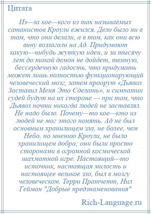 
    Из—за кое—кого из так называемых сатанистов Кроули ежился. Дело было ни в том, что они делали, а в том, как они всю вину возлагали на Ад. Придумают какую—нибудь жуткую идеи, и за тысячу лет до такой демон не дойдет, темную, бессердечную гадость, что придумать может лишь полностью функционирующий человеческий мозг, затем проорут «Дьявол Заставил Меня Это Сделать», и симпатии судей будут на их стороне — при том, что Дьявол почти никогда людей не заставлял. Не надо было. Почему—то кое—кто из людей не мог этого понять. Ад не был основным хранилищем зла, не более, чем Небо, по мнению Кроули, не было хранилищем добра; они были просто сторонами в огромной космической шахматной игре. Настоящий—то источник, настоящая милость и настоящее великое зло, был в мозгу человеческом. Терри Пратчетт, Нил Гейман Добрые предзнаменования 