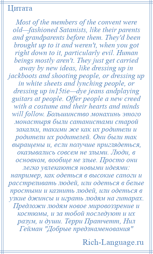
    Most of the members of the convent were old—fashioned Satanists, like their parents and grandparents before them. They'd been brought up to it and weren't, when you got right down to it, particularly evil. Human beings mostly aren't. They just get carried away by new ideas, like dressing up in jackboots and shooting people, or dressing up in white sheets and lynching people, or dressing up in15tie—dye jeans andplaying guitars at people. Offer people a new creed with a costume and their hearts and minds will follow. Большинство монахинь этого монастыря были сатанистами старой закалки, такими же как их родители и родители их родителей. Они были так выращены и, если получше приглядеться, оказывались совсем не злыми. Люди, в основном, вообще не злые. Просто они легко увлекаются новыми идеями: например, как одеться в высокие сапоги и расстреливать людей, или одеться в белые простыни и казнить людей, или одеться в узкие джинсы и играть людям на гитарах. Предложи людям новое мировоззрение и костюмы, и за тобой последуют и их разум, и души. Терри Пратчетт, Нил Гейман Добрые предзнаменования 