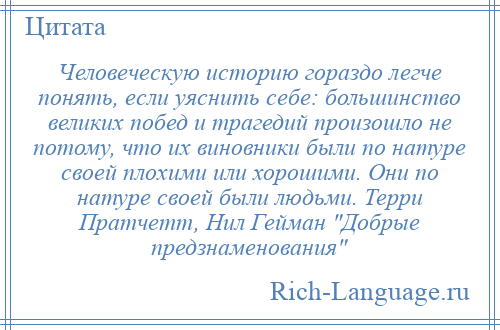 
    Человеческую историю гораздо легче понять, если уяснить себе: большинство великих побед и трагедий произошло не потому, что их виновники были по натуре своей плохими или хорошими. Они по натуре своей были людьми. Терри Пратчетт, Нил Гейман Добрые предзнаменования 