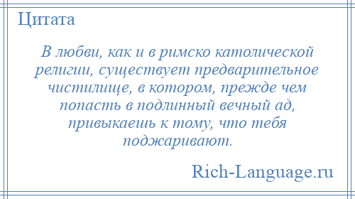 
    В любви, как и в римско католической религии, существует предварительное чистилище, в котором, прежде чем попасть в подлинный вечный ад, привыкаешь к тому, что тебя поджаривают.