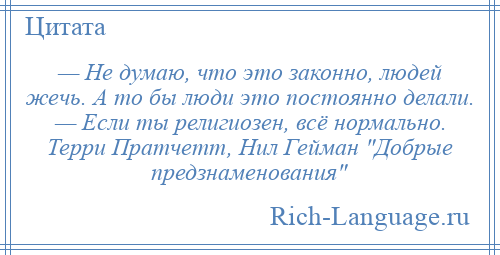 
    — Не думаю, что это законно, людей жечь. А то бы люди это постоянно делали. — Если ты религиозен, всё нормально. Терри Пратчетт, Нил Гейман Добрые предзнаменования 