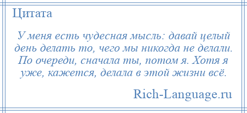 
    У меня есть чудесная мысль: давай целый день делать то, чего мы никогда не делали. По очереди, сначала ты, потом я. Хотя я уже, кажется, делала в этой жизни всё.