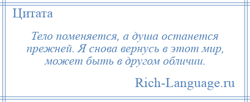 
    Тело поменяется, а душа останется прежней. Я снова вернусь в этот мир, может быть в другом обличии.