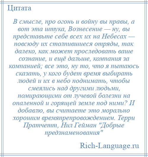 
    В смысле, про огонь и войну вы правы, а вот эта штука, Вознесение — ну, вы представьте себе всех их на Небесах — повсюду их столпившиеся отряды, так далеко, как может проследовать ваше сознание, и ещё дальше, компания за компанией; все это, ну то, что я пытаюсь сказать, у кого будет время выбирать людей и их в небо поднимать, чтобы смеялись над другими людьми, помирающими от лучевой болезни на опаленной и горящей земле под ними? И добавлю, вы считаете это морально хорошим времяпрепровождением. Терри Пратчетт, Нил Гейман Добрые предзнаменования 