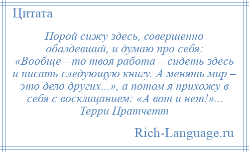 
    Порой сижу здесь, совершенно обалдевший, и думаю про себя: «Вообще—то твоя работа – сидеть здесь и писать следующую книгу. А менять мир – это дело других...», а потом я прихожу в себя с восклицанием: «А вот и нет!»... Терри Пратчетт