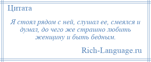 
    Я стоял рядом с ней, слушал ее, смеялся и думал, до чего же страшно любить женщину и быть бедным.