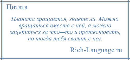 
    Планета вращается, знаете ли. Можно вращаться вместе с ней, а можно зацепиться за что—то и протестовать, но тогда тебя свалит с ног.
