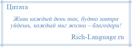 
    Живи каждый день так, будто завтра уйдешь, каждый миг жизни – благодари!