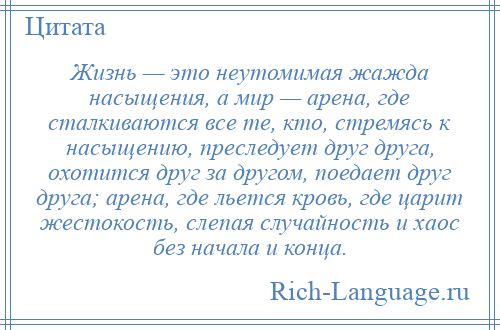 
    Жизнь — это неутомимая жажда насыщения, а мир — арена, где сталкиваются все те, кто, стремясь к насыщению, преследует друг друга, охотится друг за другом, поедает друг друга; арена, где льется кровь, где царит жестокость, слепая случайность и хаос без начала и конца.