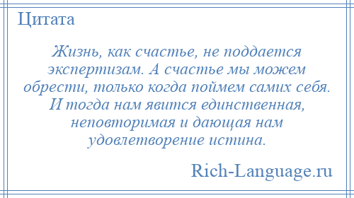 
    Жизнь, как счастье, не поддается экспертизам. А счастье мы можем обрести, только когда поймем самих себя. И тогда нам явится единственная, неповторимая и дающая нам удовлетворение истина.