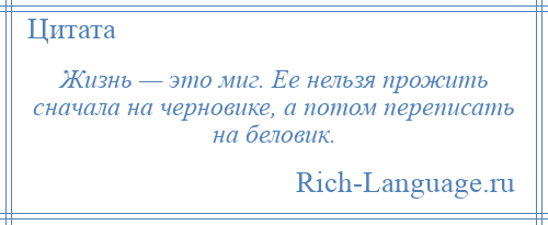 
    Жизнь — это миг. Ее нельзя прожить сначала на черновике, а потом переписать на беловик.