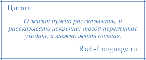 
    О жизни нужно рассказывать, и рассказывать искренне: тогда пережитое уходит, и можно жить дальше.