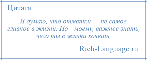 
    Я думаю, что отметки — не самое главное в жизни. По—моему, важнее знать, чего ты в жизни хочешь.