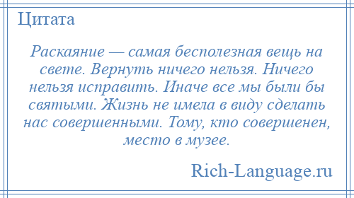 
    Раскаяние — самая бесполезная вещь на свете. Вернуть ничего нельзя. Ничего нельзя исправить. Иначе все мы были бы святыми. Жизнь не имела в виду сделать нас совершенными. Тому, кто совершенен, место в музее.