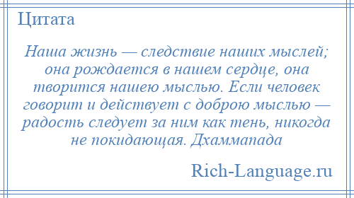 
    Наша жизнь — следствие наших мыслей; она рождается в нашем сердце, она творится нашею мыслью. Если человек говорит и действует с доброю мыслью — радость следует за ним как тень, никогда не покидающая. Дхаммапада