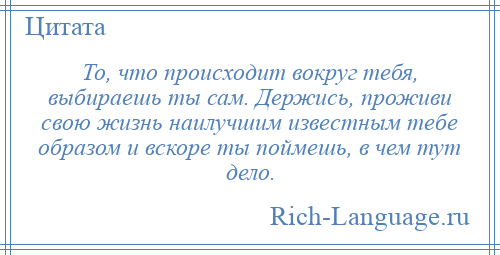 
    То, что происходит вокруг тебя, выбираешь ты сам. Держись, проживи свою жизнь наилучшим известным тебе образом и вскоре ты поймешь, в чем тут дело.