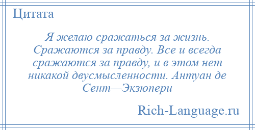 
    Я желаю сражаться за жизнь. Сражаются за правду. Все и всегда сражаются за правду, и в этом нет никакой двусмысленности. Антуан де Сент—Экзюпери