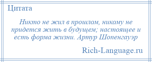 
    Никто не жил в прошлом, никому не придется жить в будущем; настоящее и есть форма жизни. Артур Шопенгауэр