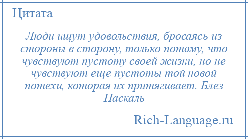 
    Люди ищут удовольствия, бросаясь из стороны в сторону, только потому, что чувствуют пустоту своей жизни, но не чувствуют еще пустоты той новой потехи, которая их притягивает. Блез Паскаль