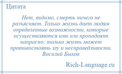 
    Нет, видимо, смерть ничего не разъясняет. Только жизнь дает людям определенные возможности, которые осуществляются ими или пропадают напрасно; только жизнь может противостоять злу и несправедливости. Василий Быков