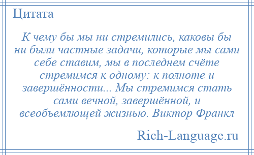 
    К чему бы мы ни стремились, каковы бы ни были частные задачи, которые мы сами себе ставим, мы в последнем счёте стремимся к одному: к полноте и завершённости... Мы стремимся стать сами вечной, завершённой, и всеобъемлющей жизнью. Виктор Франкл