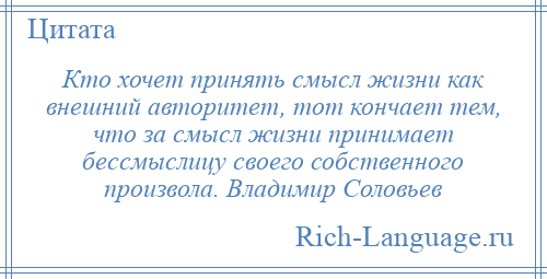 
    Кто хочет принять смысл жизни как внешний авторитет, тот кончает тем, что за смысл жизни принимает бессмыслицу своего собственного произвола. Владимир Соловьев