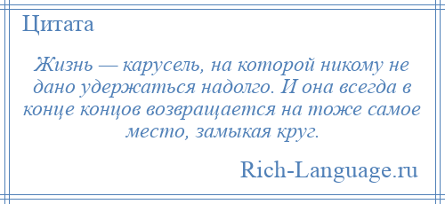 
    Жизнь — карусель, на которой никому не дано удержаться надолго. И она всегда в конце концов возвращается на тоже самое место, замыкая круг.