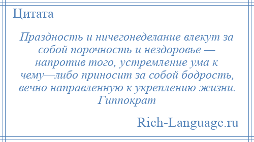 
    Праздность и ничегонеделание влекут за собой порочность и нездоровье — напротив того, устремление ума к чему—либо приносит за собой бодрость, вечно направленную к укреплению жизни. Гиппократ