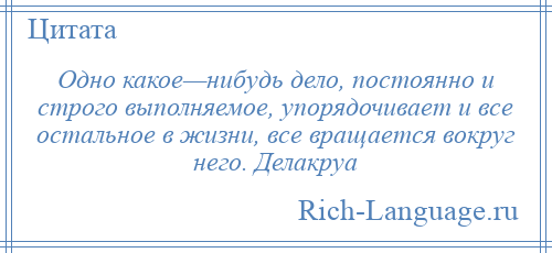 
    Одно какое—нибудь дело, постоянно и строго выполняемое, упорядочивает и все остальное в жизни, все вращается вокруг него. Делакруа
